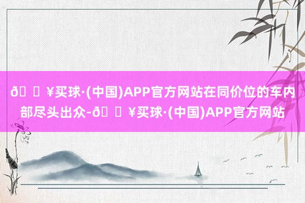 🔥买球·(中国)APP官方网站在同价位的车内部尽头出众-🔥买球·(中国)APP官方网站