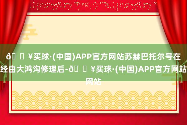 🔥买球·(中国)APP官方网站苏赫巴托尔号在经由大鸿沟修理后-🔥买球·(中国)APP官方网站