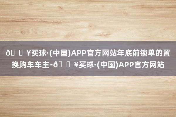 🔥买球·(中国)APP官方网站年底前锁单的置换购车车主-🔥买球·(中国)APP官方网站