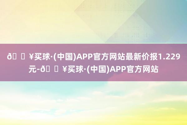 🔥买球·(中国)APP官方网站最新价报1.229元-🔥买球·(中国)APP官方网站