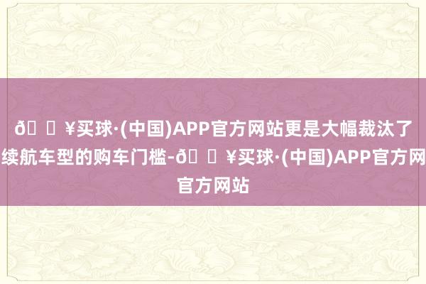 🔥买球·(中国)APP官方网站更是大幅裁汰了长续航车型的购车门槛-🔥买球·(中国)APP官方网站