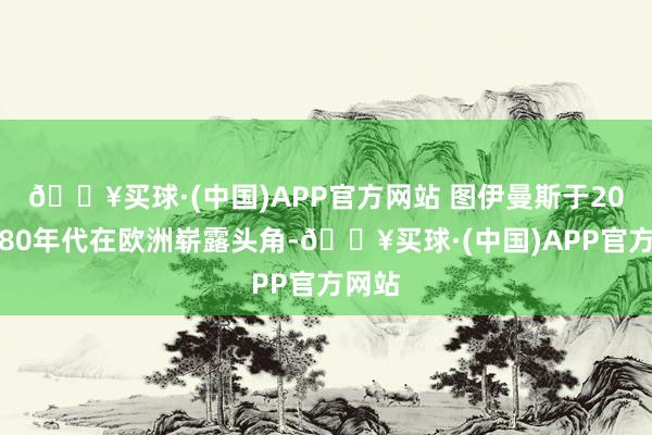 🔥买球·(中国)APP官方网站 图伊曼斯于20世纪80年代在欧洲崭露头角-🔥买球·(中国)APP官方网站