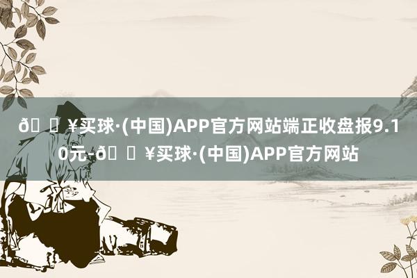 🔥买球·(中国)APP官方网站端正收盘报9.10元-🔥买球·(中国)APP官方网站