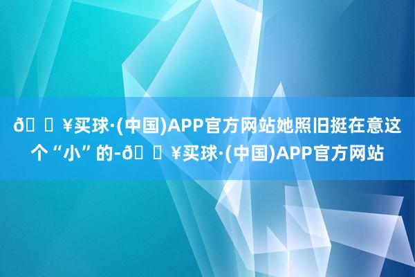 🔥买球·(中国)APP官方网站她照旧挺在意这个“小”的-🔥买球·(中国)APP官方网站