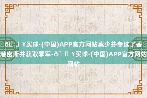 🔥买球·(中国)APP官方网站蔡少芬参选了香港密斯并获取季军-🔥买球·(中国)APP官方网站