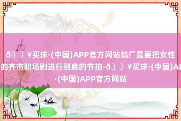 🔥买球·(中国)APP官方网站鹅厂是要把女性脱口秀题材的齐市职场剧进行到底的节拍-🔥买球·(中国)APP官方网站