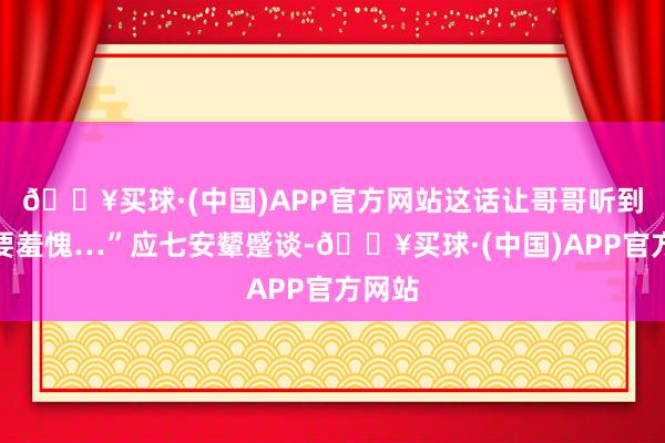 🔥买球·(中国)APP官方网站这话让哥哥听到他定要羞愧…”应七安颦蹙谈-🔥买球·(中国)APP官方网站