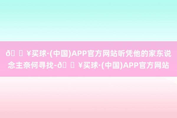 🔥买球·(中国)APP官方网站听凭他的家东说念主奈何寻找-🔥买球·(中国)APP官方网站