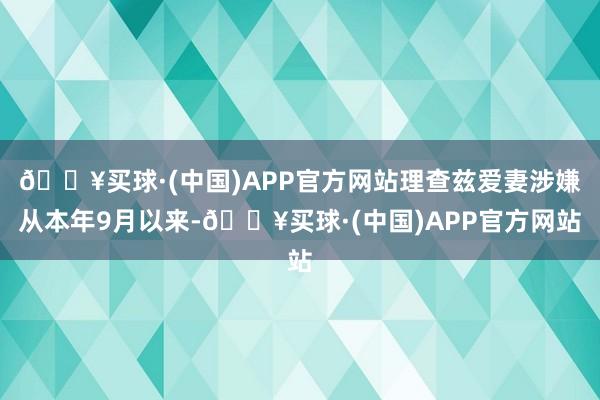 🔥买球·(中国)APP官方网站理查兹爱妻涉嫌从本年9月以来-🔥买球·(中国)APP官方网站