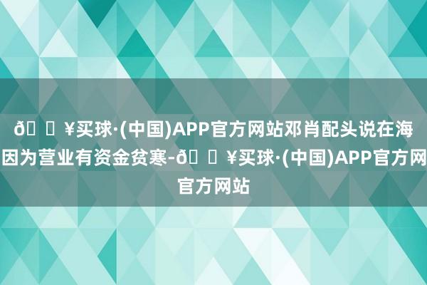 🔥买球·(中国)APP官方网站邓肖配头说在海南因为营业有资金贫寒-🔥买球·(中国)APP官方网站