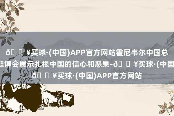 🔥买球·(中国)APP官方网站霍尼韦尔中国总裁余锋：通过链博会展示扎根中国的信心和恶果-🔥买球·(中国)APP官方网站