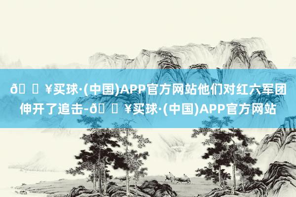 🔥买球·(中国)APP官方网站他们对红六军团伸开了追击-🔥买球·(中国)APP官方网站