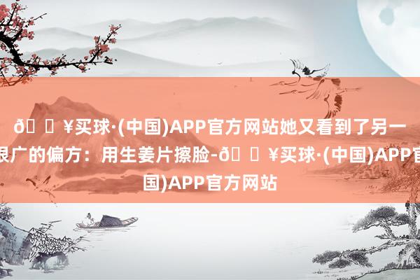 🔥买球·(中国)APP官方网站她又看到了另一种流传很广的偏方：用生姜片擦脸-🔥买球·(中国)APP官方网站