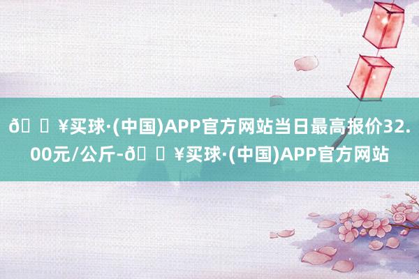 🔥买球·(中国)APP官方网站当日最高报价32.00元/公斤-🔥买球·(中国)APP官方网站