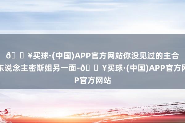 🔥买球·(中国)APP官方网站你没见过的主合手东说念主密斯姐另一面-🔥买球·(中国)APP官方网站