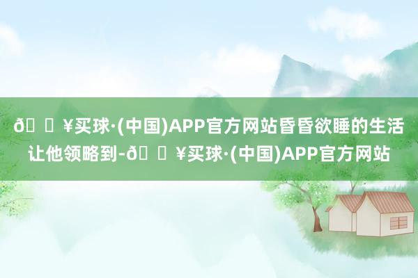 🔥买球·(中国)APP官方网站昏昏欲睡的生活让他领略到-🔥买球·(中国)APP官方网站