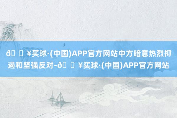 🔥买球·(中国)APP官方网站中方暗意热烈抑遏和坚强反对-🔥买球·(中国)APP官方网站