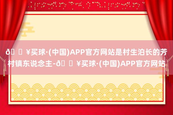 🔥买球·(中国)APP官方网站是村生泊长的芳村镇东说念主-🔥买球·(中国)APP官方网站