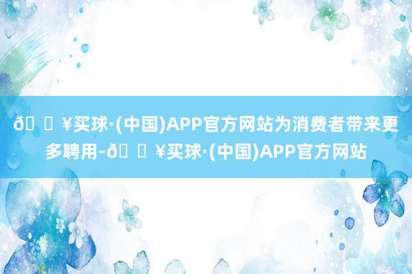 🔥买球·(中国)APP官方网站为消费者带来更多聘用-🔥买球·(中国)APP官方网站