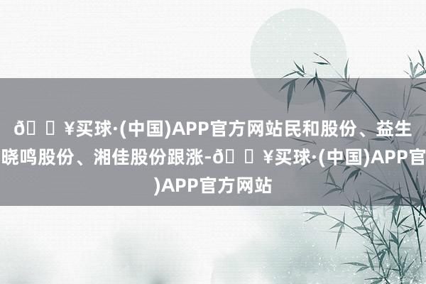 🔥买球·(中国)APP官方网站民和股份、益生股份、晓鸣股份、湘佳股份跟涨-🔥买球·(中国)APP官方网站