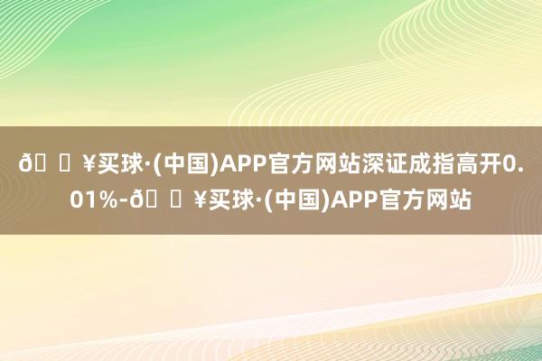 🔥买球·(中国)APP官方网站深证成指高开0.01%-🔥买球·(中国)APP官方网站