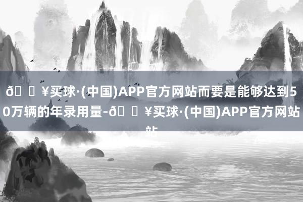 🔥买球·(中国)APP官方网站而要是能够达到50万辆的年录用量-🔥买球·(中国)APP官方网站