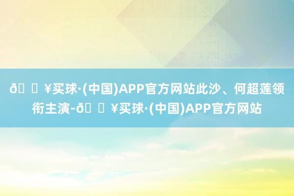 🔥买球·(中国)APP官方网站此沙、何超莲领衔主演-🔥买球·(中国)APP官方网站