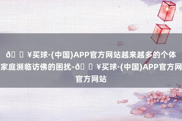 🔥买球·(中国)APP官方网站越来越多的个体和家庭濒临访佛的困扰-🔥买球·(中国)APP官方网站