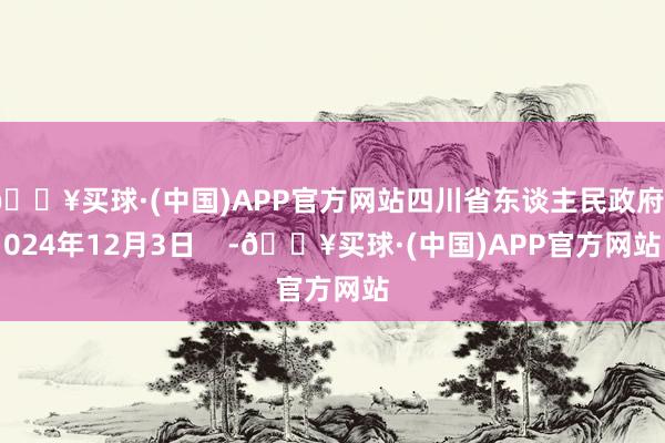 🔥买球·(中国)APP官方网站四川省东谈主民政府2024年12月3日    -🔥买球·(中国)APP官方网站