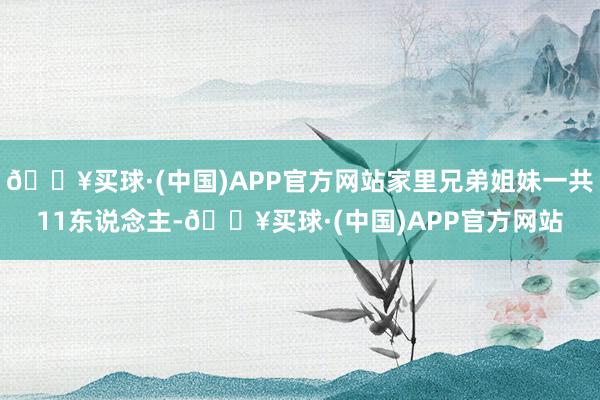 🔥买球·(中国)APP官方网站家里兄弟姐妹一共11东说念主-🔥买球·(中国)APP官方网站