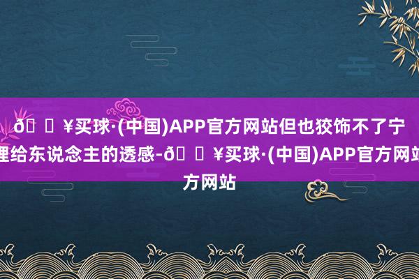 🔥买球·(中国)APP官方网站但也狡饰不了宁理给东说念主的透感-🔥买球·(中国)APP官方网站