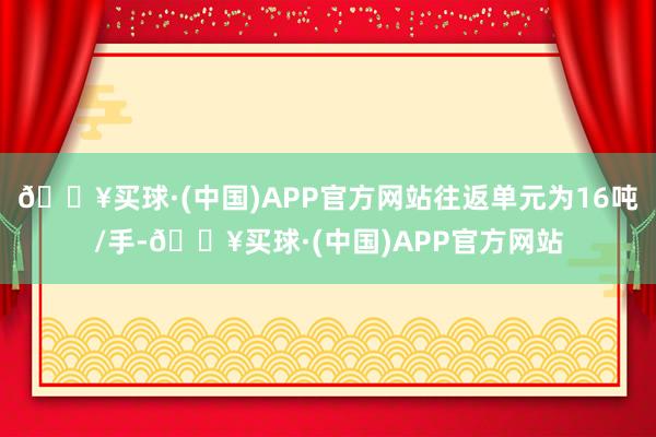 🔥买球·(中国)APP官方网站往返单元为16吨/手-🔥买球·(中国)APP官方网站