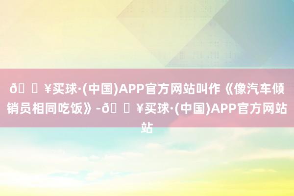 🔥买球·(中国)APP官方网站叫作《像汽车倾销员相同吃饭》-🔥买球·(中国)APP官方网站