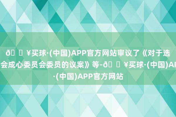 🔥买球·(中国)APP官方网站审议了《对于选举公司董事会成心委员会委员的议案》等-🔥买球·(中国)APP官方网站