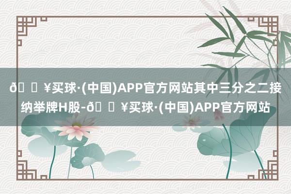 🔥买球·(中国)APP官方网站其中三分之二接纳举牌H股-🔥买球·(中国)APP官方网站