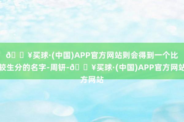 🔥买球·(中国)APP官方网站则会得到一个比较生分的名字-周钘-🔥买球·(中国)APP官方网站