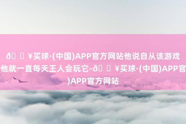 🔥买球·(中国)APP官方网站他说自从该游戏推出后他就一直每天王人会玩它-🔥买球·(中国)APP官方网站