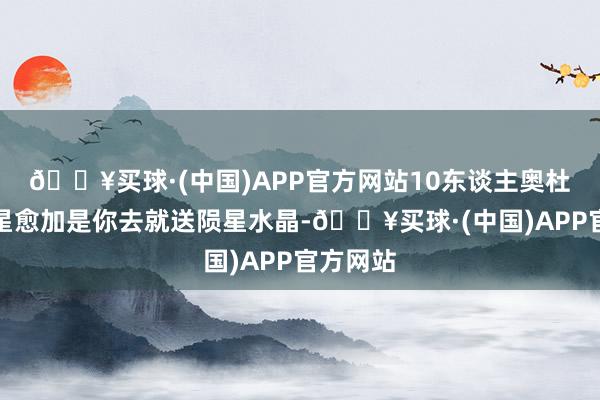 🔥买球·(中国)APP官方网站10东谈主奥杜尔不雅星愈加是你去就送陨星水晶-🔥买球·(中国)APP官方网站