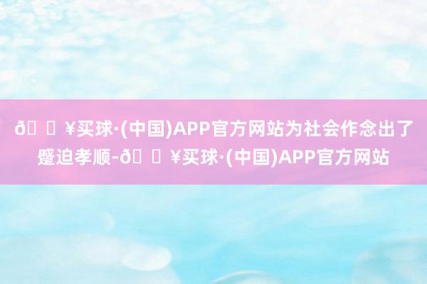 🔥买球·(中国)APP官方网站为社会作念出了蹙迫孝顺-🔥买球·(中国)APP官方网站