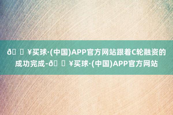 🔥买球·(中国)APP官方网站跟着C轮融资的成功完成-🔥买球·(中国)APP官方网站