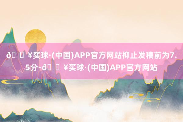 🔥买球·(中国)APP官方网站抑止发稿前为7.5分-🔥买球·(中国)APP官方网站