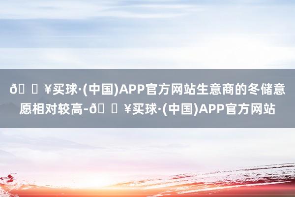 🔥买球·(中国)APP官方网站生意商的冬储意愿相对较高-🔥买球·(中国)APP官方网站