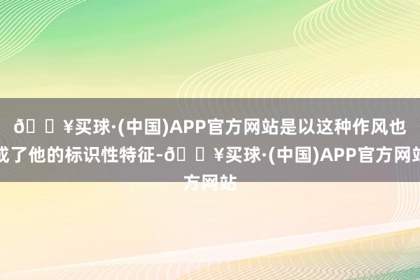 🔥买球·(中国)APP官方网站是以这种作风也成了他的标识性特征-🔥买球·(中国)APP官方网站