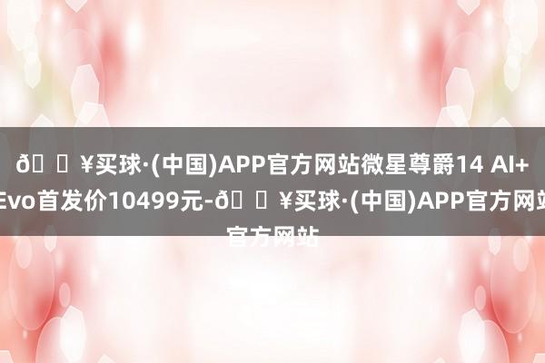 🔥买球·(中国)APP官方网站微星尊爵14 AI+ Evo首发价10499元-🔥买球·(中国)APP官方网站