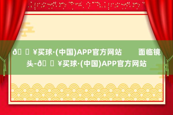 🔥买球·(中国)APP官方网站        面临镜头-🔥买球·(中国)APP官方网站