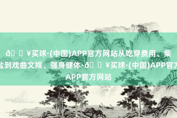 🔥买球·(中国)APP官方网站从吃穿费用、柴米油盐到戏曲文娱、强身健体-🔥买球·(中国)APP官方网站