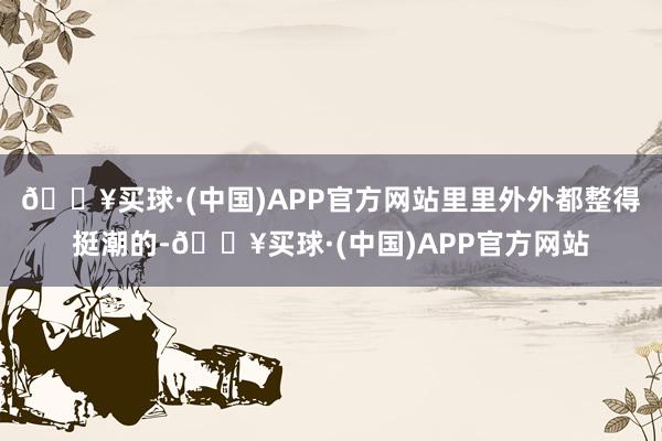 🔥买球·(中国)APP官方网站里里外外都整得挺潮的-🔥买球·(中国)APP官方网站