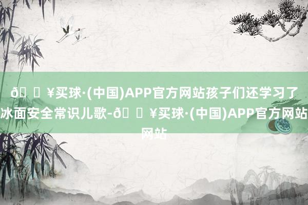 🔥买球·(中国)APP官方网站孩子们还学习了冰面安全常识儿歌-🔥买球·(中国)APP官方网站