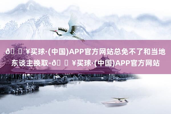 🔥买球·(中国)APP官方网站总免不了和当地东谈主换取-🔥买球·(中国)APP官方网站