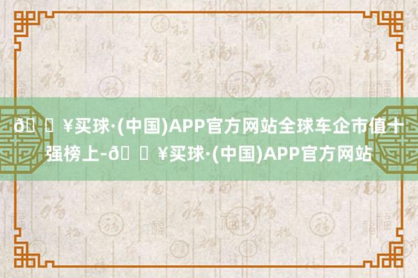 🔥买球·(中国)APP官方网站全球车企市值十强榜上-🔥买球·(中国)APP官方网站